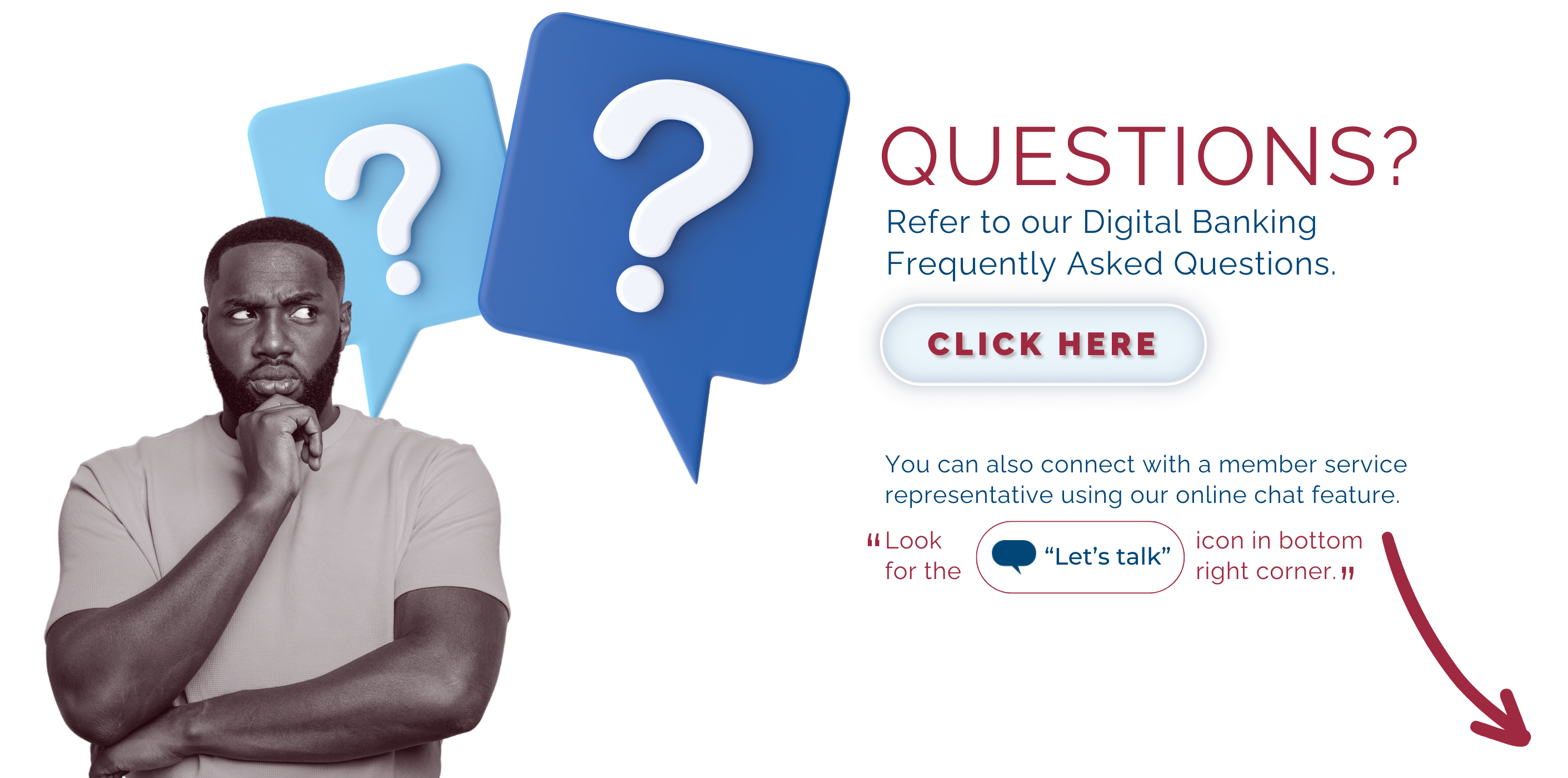 Questions? Refer to our digital banking frequently asked questions here. You can also connect with a member service representative using our online chat feature by clicking the 